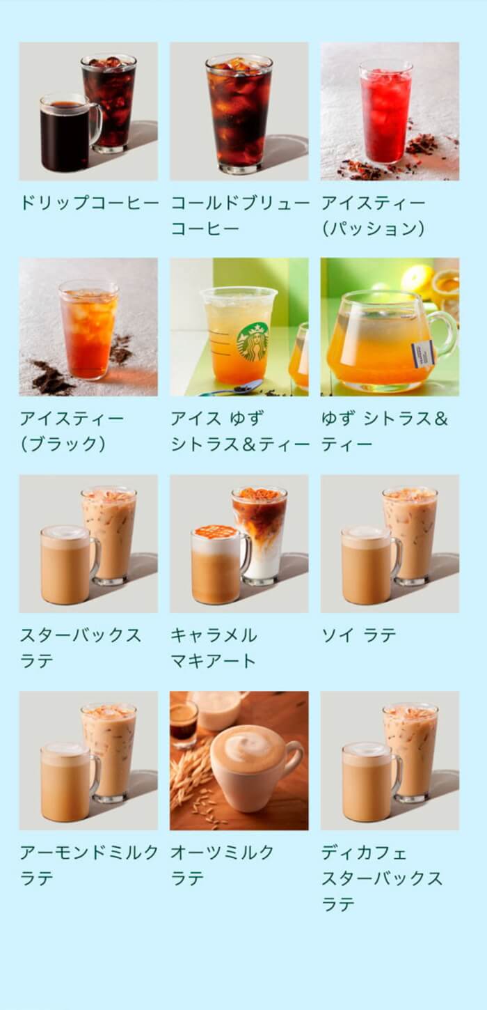 ・ドリップ コーヒー（ホット/アイス） ・コールドブリュー コーヒー ・アイスティー（パッション/ブラック） ・ゆず シトラス & ティー（ホット/アイス） ・スターバックス ラテ（ホット/アイス） ・キャラメル マキアート（ホット/アイス） ・ソイ ラテ（ホット/アイス） ・アーモンドミルク ラテ（ホット/アイス） ・オーツミルク ラテ（ホット/アイス） ・ディカフェ スターバックス ラテ（ホット/アイス）